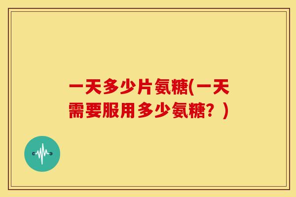 一天多少片氨糖(一天需要服用多少氨糖？)