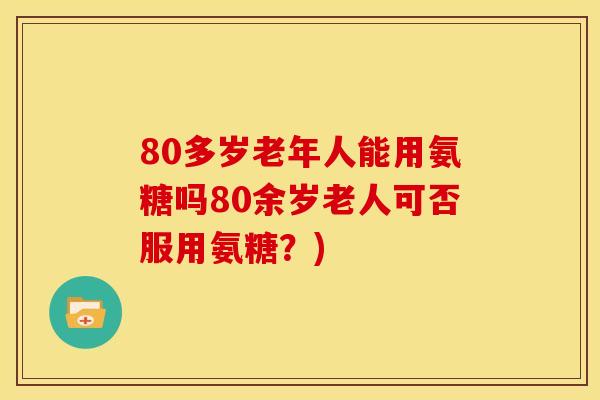 80多岁老年人能用氨糖吗80余岁老人可否服用氨糖？)