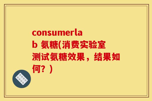consumerlab 氨糖(消费实验室测试氨糖效果，结果如何？)
