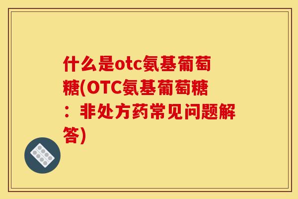 什么是otc氨基葡萄糖(OTC氨基葡萄糖:非处方药常见问题解答) 什么是otc氨基葡萄糖(OTC氨基葡萄糖:非处方药常见问题解答)