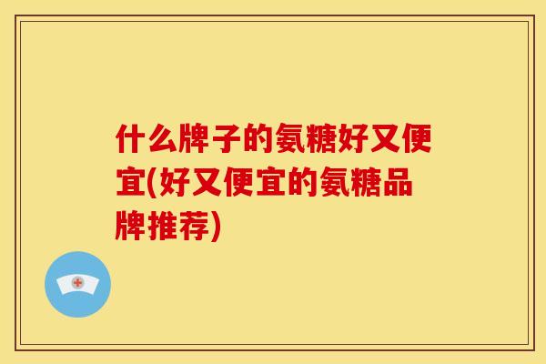 什么牌子的氨糖好又便宜(好又便宜的氨糖品牌推荐)