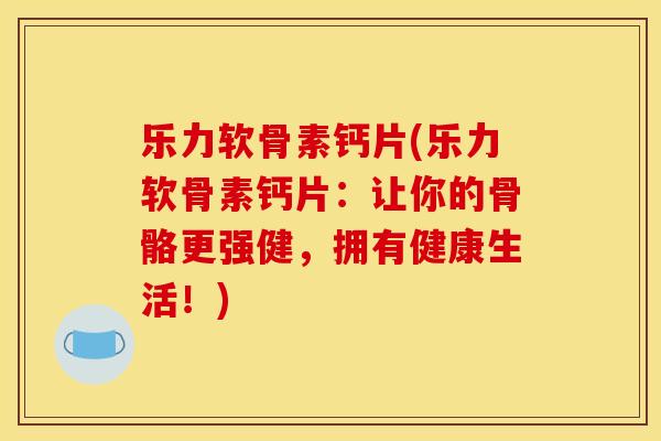 乐力软骨素钙片(乐力软骨素钙片：让你的骨骼更强健，拥有健康生活！)