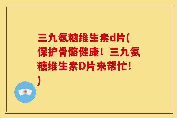 三九氨糖维生素d片(保护骨骼健康！三九氨糖维生素D片来帮忙！)