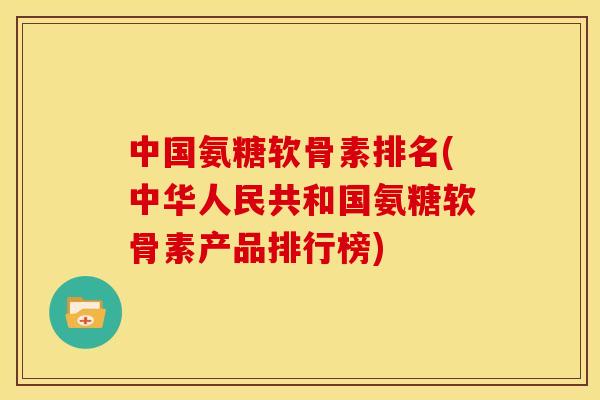 中国氨糖软骨素排名(中华人民共和国氨糖软骨素产品排行榜)