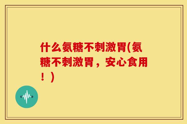 什么氨糖不刺激胃(氨糖不刺激胃，安心食用！)