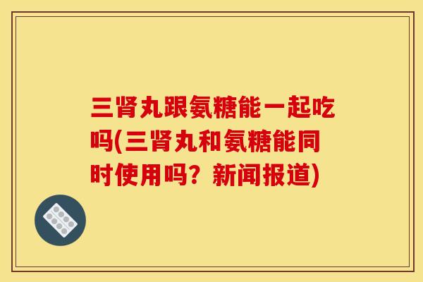三肾丸跟氨糖能一起吃吗(三肾丸和氨糖能同时使用吗？新闻报道)
