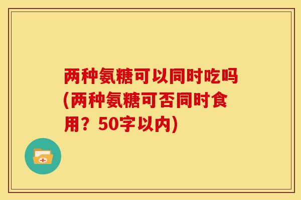 两种氨糖可以同时吃吗(两种氨糖可否同时食用？50字以内)