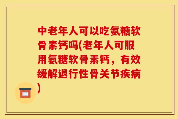 中老年人可以吃氨糖软骨素钙吗(老年人可服用氨糖软骨素钙，有效缓解退行性骨关节疾病)