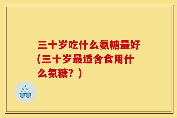 三十岁吃什么氨糖最好(三十岁最适合食用什么氨糖？)