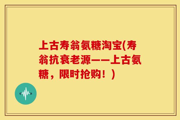 上古寿翁氨糖淘宝(寿翁抗衰老源——上古氨糖，限时抢购！)