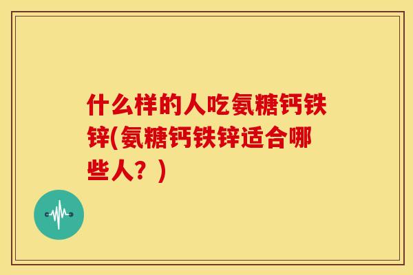 什么样的人吃氨糖钙铁锌(氨糖钙铁锌适合哪些人？)