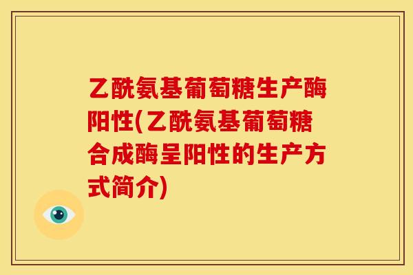 乙酰氨基葡萄糖生产酶阳性(乙酰氨基葡萄糖合成酶呈阳性的生产方式简介)