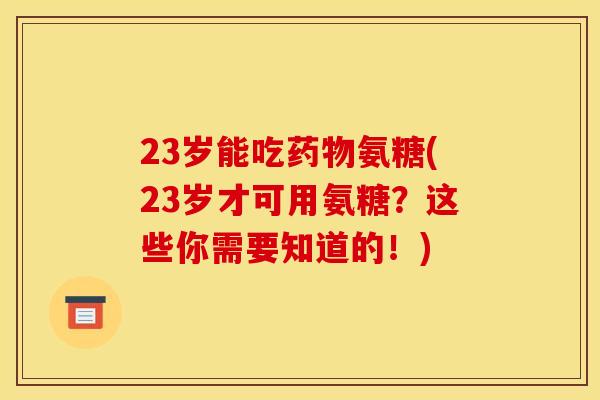 23岁能吃氨糖(23岁才可用氨糖？这些你需要知道的！)