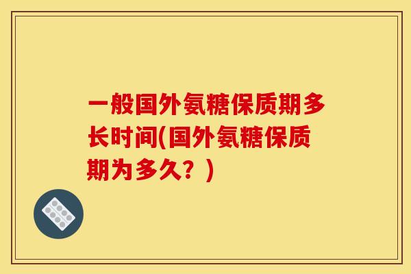 一般国外氨糖保质期多长时间(国外氨糖保质期为多久？)