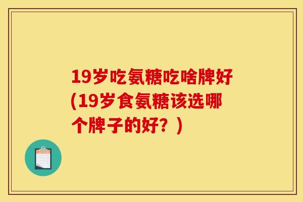 19岁吃氨糖吃啥牌好(19岁食氨糖该选哪个牌子的好?) 19岁吃氨糖吃啥牌好(19岁食氨糖该选哪个牌子的好?)
