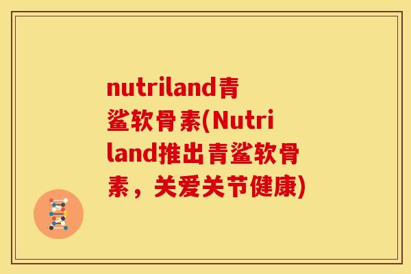 nutriland青鲨软骨素(Nutriland推出青鲨软骨素，关爱关节健康)