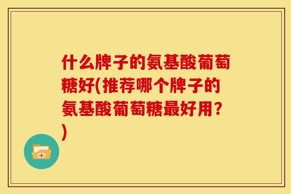什么牌子的氨基酸葡萄糖好(推荐哪个牌子的氨基酸葡萄糖最好用？)