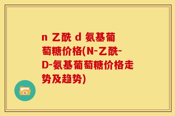 n 乙酰 d 氨基葡萄糖价格(N-乙酰-D-氨基葡萄糖价格走势及趋势)
