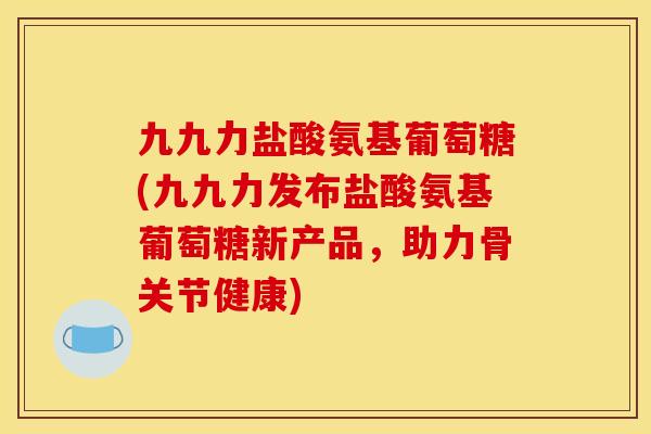 九九力盐酸氨基葡萄糖(九九力发布盐酸氨基葡萄糖新产品，助力骨关节健康)