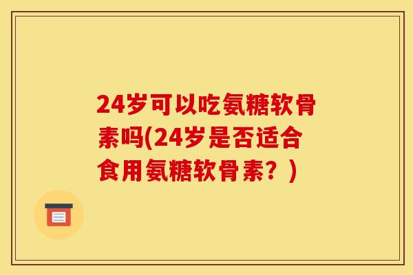 24岁可以吃氨糖软骨素吗(24岁是否适合食用氨糖软骨素？)