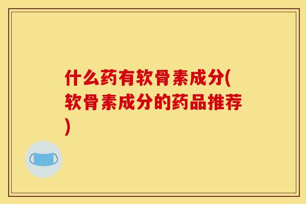 什么药有软骨素成分(软骨素成分的药品推荐)