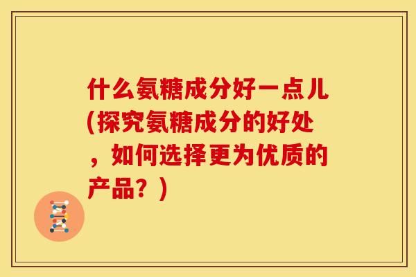 什么氨糖成分好一点儿(探究氨糖成分的好处，如何选择更为优质的产品？)