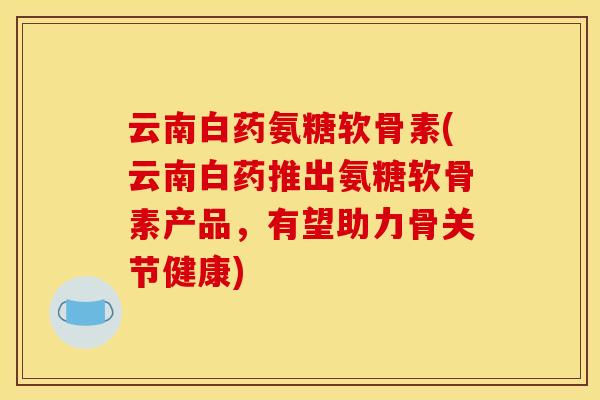 云南白药氨糖软骨素(云南白药推出氨糖软骨素产品，有望助力骨关节健康)