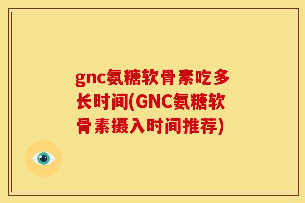 gnc氨糖软骨素吃多长时间(GNC氨糖软骨素摄入时间推荐)