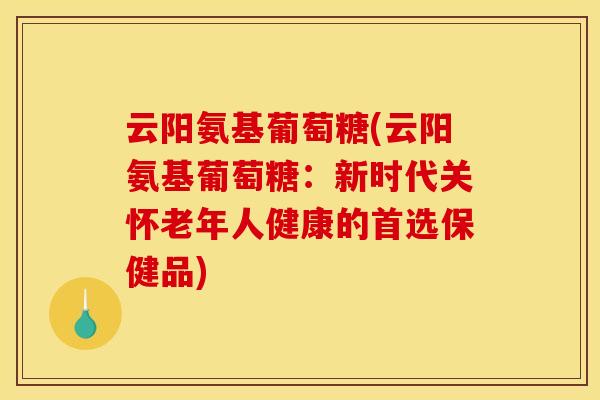 云阳氨基葡萄糖(云阳氨基葡萄糖：新时代关怀老年人健康的首选保健品)