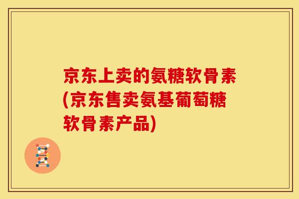 京东上卖的氨糖软骨素(京东售卖氨基葡萄糖软骨素产品)
