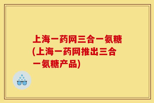 上海一药网三合一氨糖(上海一药网推出三合一氨糖产品)
