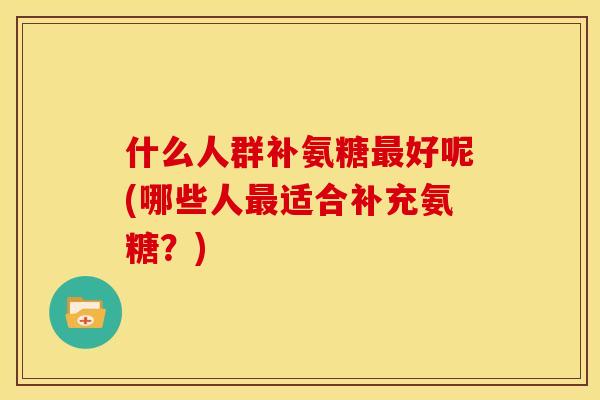 什么人群补氨糖好呢(哪些人适合补充氨糖?) 什么人群补氨糖好呢(哪些人适合补充氨糖?)
