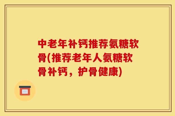 中老年补钙推荐氨糖软骨(推荐老年人氨糖软骨补钙，护骨健康)