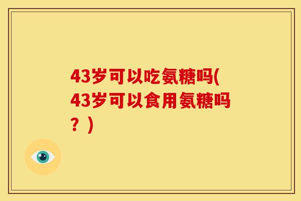43岁可以吃氨糖吗(43岁可以食用氨糖吗?) 43岁可以吃氨糖吗(43岁可以食用氨糖吗?)