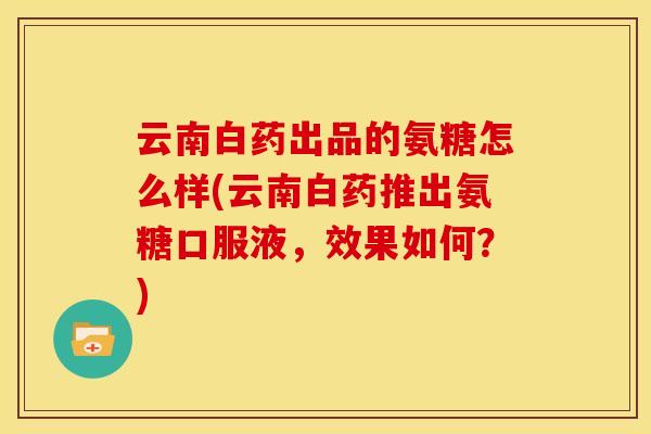 云南白药出品的氨糖怎么样(云南白药推出氨糖口服液，效果如何？)