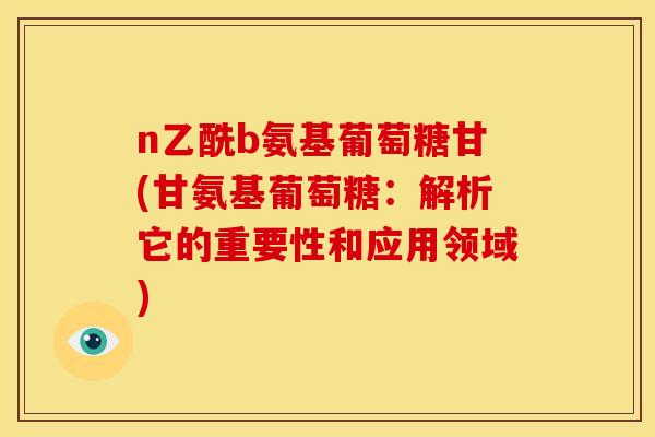 n乙酰b氨基葡萄糖甘(甘氨基葡萄糖：解析它的重要性和应用领域)