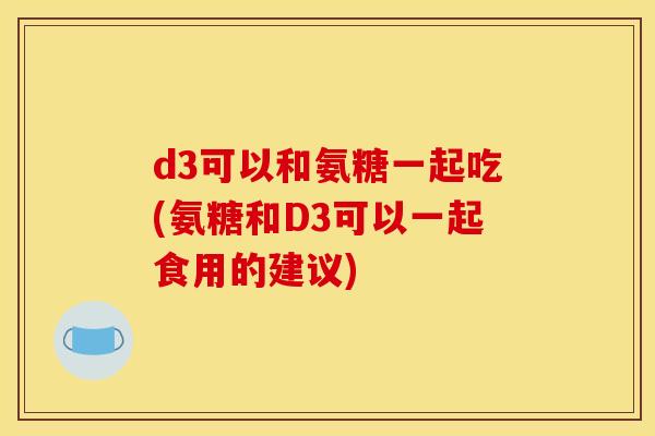 d3可以和氨糖一起吃(氨糖和D3可以一起食用的建议)