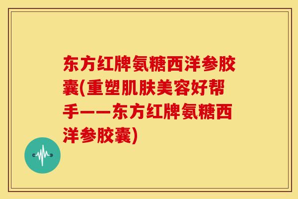 东方红牌氨糖西洋参胶囊(重塑肌肤美容好帮手——东方红牌氨糖西洋参胶囊)