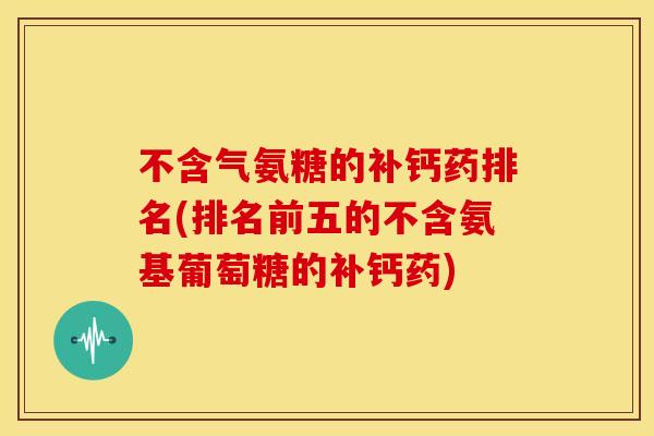 不含气氨糖的补钙药排名(排名前五的不含氨基葡萄糖的补钙药)