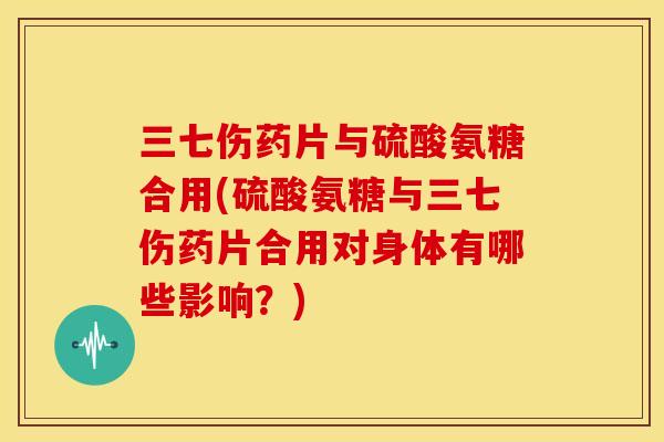 三七伤药片与硫酸氨糖合用(硫酸氨糖与三七伤药片合用对身体有哪些影响？)