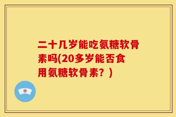 二十几岁能吃氨糖软骨素吗(20多岁能否食用氨糖软骨素?) 二十几岁能吃氨糖软骨素吗(20多岁能否食用氨糖软骨素?)