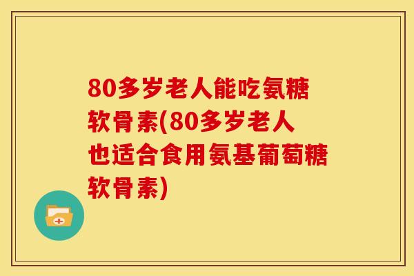 80多岁老人能吃氨糖软骨素(80多岁老人也适合食用氨基葡萄糖软骨素)