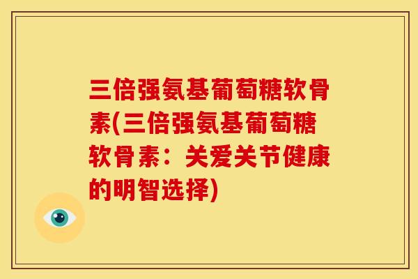 三倍强氨基葡萄糖软骨素(三倍强氨基葡萄糖软骨素：关爱关节健康的明智选择)