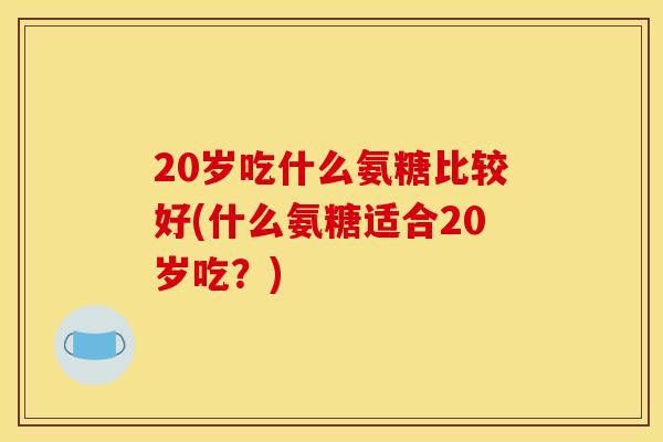 20岁吃什么氨糖比较好(什么氨糖适合20岁吃？)