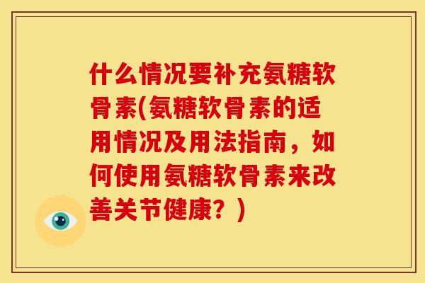 什么情况要补充氨糖软骨素(氨糖软骨素的适用情况及用法指南，如何使用氨糖软骨素来改善关节健康？)