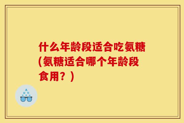 什么年龄段适合吃氨糖(氨糖适合哪个年龄段食用？)