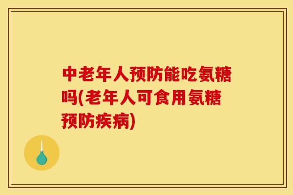中老年人预防能吃氨糖吗(老年人可食用氨糖预防疾病)