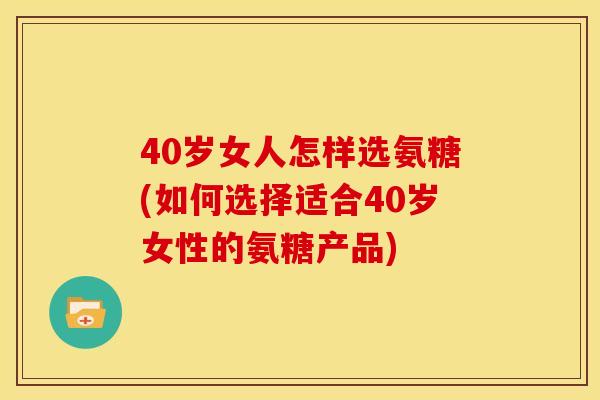 40岁女人怎样选氨糖(如何选择适合40岁女性的氨糖产品)