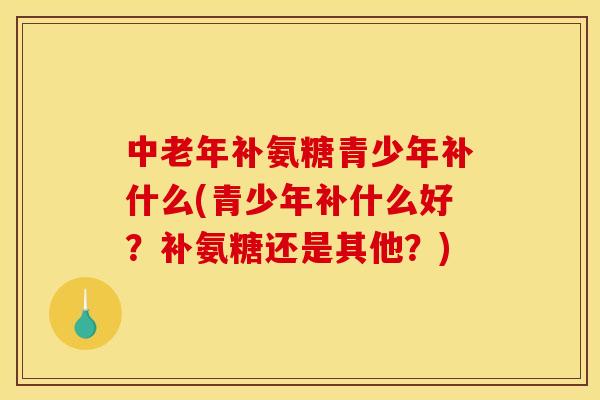 中老年补氨糖青少年补什么(青少年补什么好？补氨糖还是其他？)