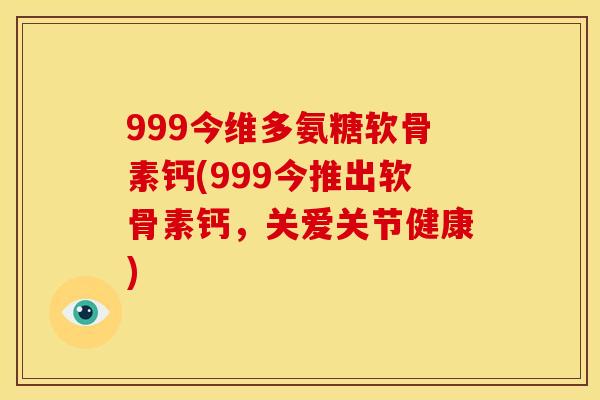 999今维多氨糖软骨素钙(999今推出软骨素钙，关爱关节健康)